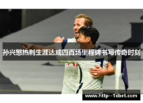 孙兴慜热刺生涯达成四百场里程碑书写传奇时刻 孙兴慜热刺生涯达成四百场里程碑书写传奇时刻